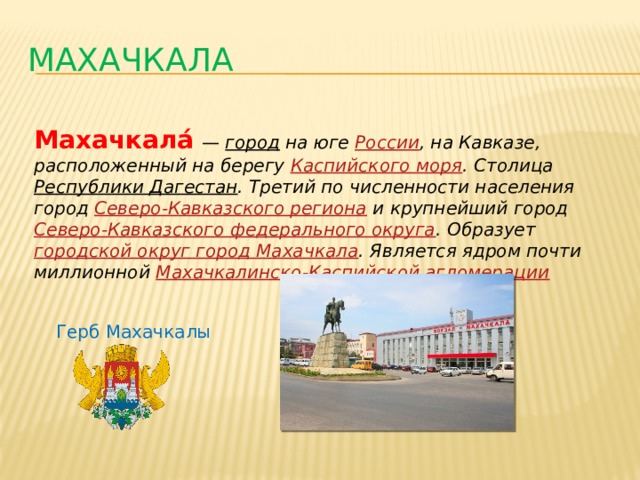 МАХАЧКАЛА Махачкала́   —   город  на юге  России , на Кавказе, расположенный на берегу  Каспийского моря . Столица  Республики Дагестан . Третий по численности населения город  Северо-Кавказского региона  и крупнейший город  Северо-Кавказского федерального округа . Образует  городской округ город Махачкала . Является ядром почти миллионной  Махачкалинско -Каспийской агломерации Герб Махачкалы 