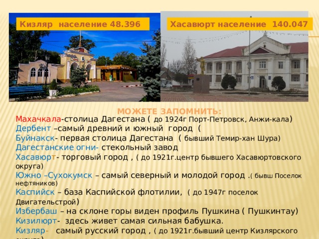 Автор: Асхабов салаудин Кизляр население 48.396 Хасавюрт население 140.047  Можете запомнить: Махачкала -столица Дагестана ( до 1924г Порт-Петровск, Анжи-кала ) Дербент –самый древний и южный город ( Буйнакск - первая столица Дагестана ( бывший Темир-хан Шура) Дагестанские огни- стекольный завод Хасавюр т - торговый город , ( до 1921г.центр бывшего Хасавюртовского округа) Южно –Сухокумск – самый северный и молодой город . ( бывш Поселок нефтяников) Каспийск – база Каспийской флотилии, ( до 1947г поселок Двигательстрой ) Избербаш – на склоне горы виден профиль Пушкина ( Пушкинтау) Кизилюрт - здесь живет самая сильная бабушка. Кизляр - самый русский город , ( до 1921г.бывший центр Кизлярского округа ) 