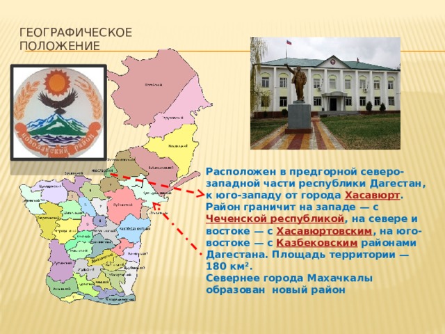 Географическое положение  Расположен в предгорной северо-западной части республики Дагестан, к юго-западу от города  Хасавюрт . Район граничит на западе — с  Чеченской республикой , на севере и востоке — с  Хасавюртовским , на юго-востоке — с  Казбековским  районами Дагестана. Площадь территории — 180 км². Севернее города Махачкалы образован новый район 