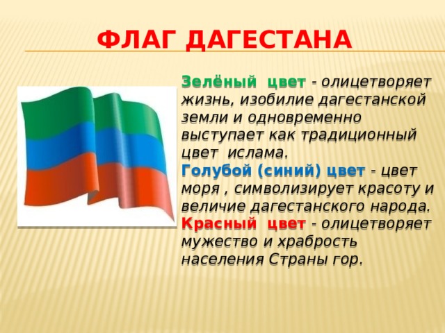 ФЛАГ ДАГЕСТАНА Зелёный цвет - олицетворяет жизнь, изобилие дагестанской земли и одновременно выступает как традиционный цвет  ислама. Голубой (синий) цвет - цвет моря , символизирует красоту и величие дагестанского народа. Красный цвет - олицетворяет мужество и храбрость населения Страны гор. 