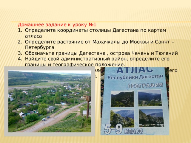 Домашнее задание к уроку №1 Определите координаты столицы Дагестана по картам атласа Определите растояние от Махачкалы до Москвы и Санкт –Петербурга Обозначьте границы Дагестана , острова Чечень и Тюлений Найдите свой административный район, определите его границы и географическое положение. Найдите на карте свой населенный пункт и определите его географическое положение. 