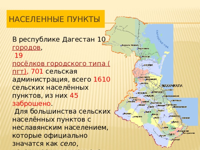 Населенные Пункты В республике Дагестан 10  городов ,  19  посёлков городского типа ( пгт ) , 701 сельская администрация, всего 1610 сельских населённых пунктов, из них 45 заброшено .  Для большинства сельских населённых пунктов c неславянским населением, которые официально значатся как  село , исторически применяется термин  аул . 
