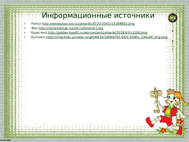 Информационные источники Рамка http://www.playcast.ru/uploads/2015/10/01/15284802.png  Фон http://styleindisign.narod.ru/fon/kol/2.jpg Буратино http://golden-key63.ru/wp-content/uploads/2018/03/s1200.png Булавка https://img-fotki.yandex.ru/get/6610/16969765.69/0_696fa_33faa9f_orig.png    