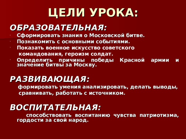 ЦЕЛИ УРОКА: ОБРАЗОВАТЕЛЬНАЯ: C формировать знания о Московской битве. Познакомить с основными событиями . Показать военное искусство советского  командования, героизм солдат.  Определить причины победы Красной армии и значение битвы за Москву.  РАЗВИВАЮЩАЯ:  формировать умения анализировать, делать выводы,  сравнивать, работать с источником.   ВОСПИТАТЕЛЬНАЯ:  способствовать воспитанию чувства патриотизма, гордости за свой народ.  