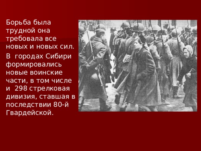 Борьба была трудной она требовала все новых и новых сил. В городах Сибири формировались новые воинские части, в том числе и 298 стрелковая дивизия, ставшая в последствии 80-й Гвардейской. 