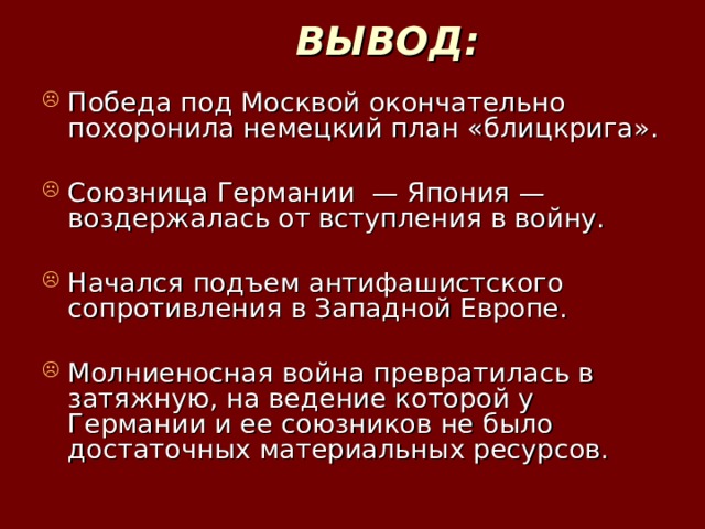 ВЫВОД: Победа под Москвой окончательно похоронила немецкий план «блицкрига». Союзница Германии — Япония — воздержалась от вступления в войну. Начался подъем антифашистского сопротивления в Западной Европе. Молниеносная война превратилась в затяжную, на ведение которой у Германии и ее союзников не было достаточных материальных ресурсов. 