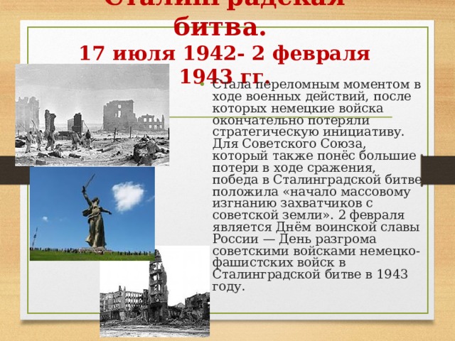 Сталинградская битва.  17 июля 1942- 2 февраля 1943 гг. Стала переломным моментом в ходе военных действий, после которых немецкие войска окончательно потеряли стратегическую инициативу. Для Советского Союза, который также понёс большие потери в ходе сражения, победа в Сталинградской битве положила «начало массовому изгнанию захватчиков с советской земли». 2 февраля является Днём воинской славы России — День разгрома советскими войсками немецко-фашистских войск в Сталинградской битве в 1943 году. 