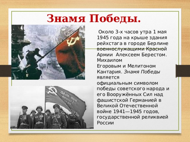 Знамя Победы.   Около 3-х часов утра 1 мая  1945 года на крыше здания рейхстага в городе Берлине  военнослужащими Красной Армии  Алексеем Берестом.  Михаилом Егоровым и Мелитоном Кантария. Знамя Победы является официальным символом победы советского народа и его Вооружённых Сил над фашистской Германией в Великой Отечественной войне 1941—1945 годов, государственной реликвией России 