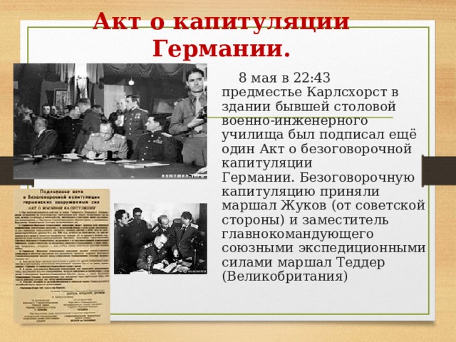 Акт о капитуляции Германии.  8  мая в 22:43 предместье Карлсхорст в здании бывшей столовой военно-инженерного училища был подписал ещё один Акт о безоговорочной капитуляции Германии. Безоговорочную капитуляцию приняли маршал Жуков (от советской стороны) и заместитель главнокомандующего союзными экспедиционными силами маршал Теддер (Великобритания) 