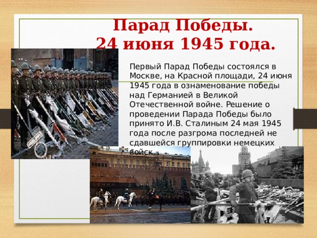 Парад Победы.  24 июня 1945 года. Первый Парад Победы состоялся в Москве, на Красной площади, 24 июня 1945 года в ознаменование победы над Германией в Великой Отечественной войне. Решение о проведении Парада Победы было принято И.В. Сталиным 24 мая 1945 года после разгрома последней не сдавшейся группировки немецких войск. 