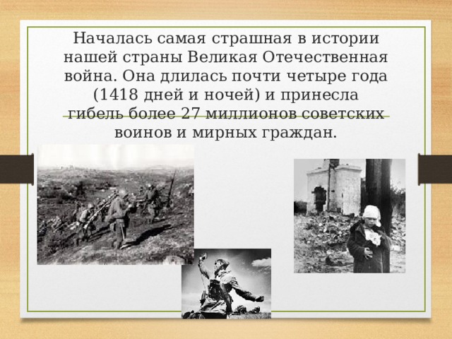 Началась самая страшная в истории нашей страны Великая Отечественная война. Она длилась почти четыре года (1418 дней и ночей) и принесла гибель более 27 миллионов советских воинов и мирных граждан. 