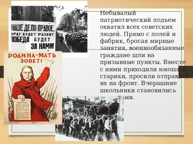 Небывалый патриотический подъем охватил всех советских людей. Прямо с полей и фабрик, бросая мирные занятия, военнообязанные граждане шли на призывные пункты. Вместе с ними приходили юноши и старики, просили отправить их на фронт. Вчерашние школьники становились солдатами. 
