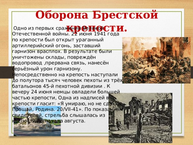 Оборона Брестской крепости.   Одно из первых сражений Великой Отечественной войны. 22 июня 1941 года по крепости был открыт ураганный артиллерийский огонь, заставший гарнизон врасплох. В результате были уничтожены склады, повреждён водопровод ,прервана связь, нанесён серьёзный урон гарнизону. Непосредственно на крепость наступали до полутора тысяч человек пехоты из трёх батальонов 45-й пехотной дивизии . К вечеру 24 июня немцы овладели большей частью крепости, Одна из надписей в крепости гласит: «Я умираю, но не сдаюсь. Прощай, Родина. 20/VII-41». По показаниям свидетелей, стрельба слышалась из крепости до начала августа. 