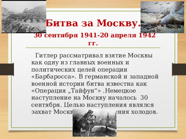 Битва за Москву.   30 сентября 1941-20 апреля 1942 гг.  Гитлер рассматривал взятие Москвы как одну из главных военных и политических целей операции «Барбаросса». В германской и западной военной истории битва известна как «Операция „Тайфун“» .Немецкое наступление на Москву началось 30 сентября. Целью наступления являлся захват Москвы до наступления холодов. 