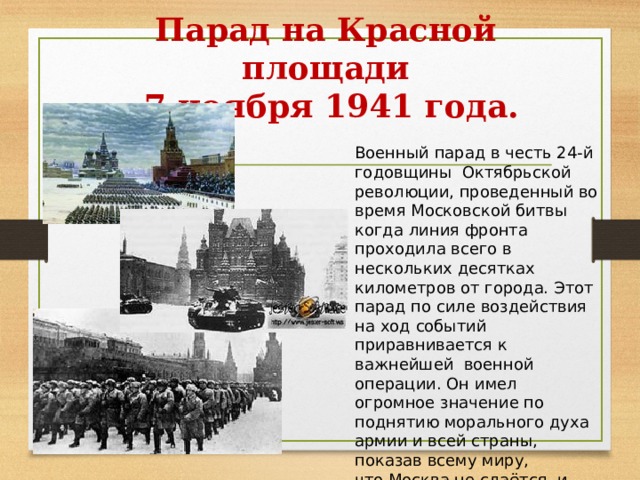 Парад на Красной площади  7 ноября 1941 года. Военный парад в честь 24-й годовщины Октябрьской революции, проведенный во время Московской битвы когда линия фронта проходила всего в нескольких десятках километров от города. Этот парад по силе воздействия на ход событий приравнивается к важнейшей  военной операции. Он имел огромное значение по поднятию морального духа армии и всей страны, показав всему миру, что Москва не сдаётся, и боевой дух армии не сломлен. [ 