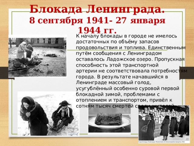 Блокада Ленинграда.  8 сентября 1941- 27 января 1944 гг. К началу блокады в городе не имелось достаточных по объёму запасов продовольствия и топлива. Единственным путём сообщения с Ленинградом оставалось Ладожское озеро. Пропускная способность этой транспортной артерии не соответствовала потребностям города. В результате начавшийся в Ленинграде массовый голод, усугублённый особенно суровой первой блокадной зимой, проблемами с отоплением и транспортом, привёл к сотням тысяч смертей среди жителей. 