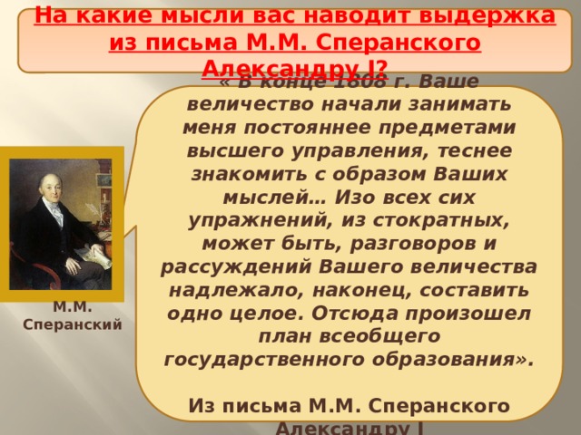 На какие мысли вас наводит выдержка из письма М.М. Сперанского Александру I? Проект политической реформы « В конце 1808 г. Ваше величество начали занимать меня постояннее предметами высшего управления, теснее знакомить с образом Ваших мыслей… Изо всех сих упражнений, из стократных, может быть, разговоров и рассуждений Вашего величества надлежало, наконец, составить одно целое. Отсюда произошел план всеобщего государственного образования».  Из письма М.М. Сперанского Александру I М.М. Сперанский 