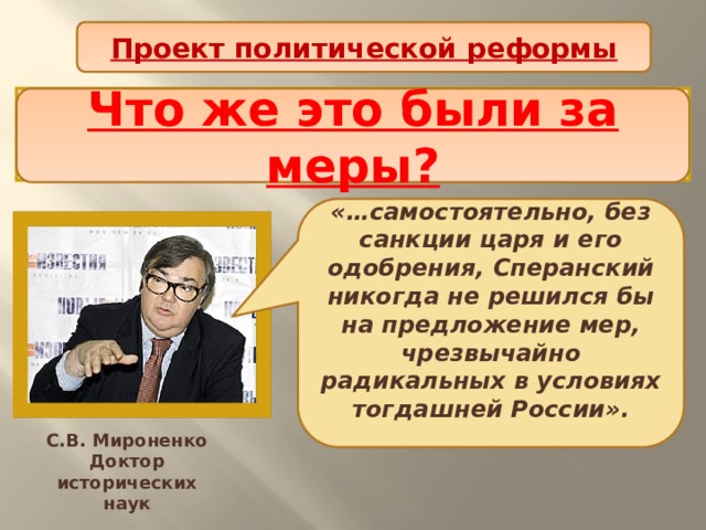 Проект политической реформы Таким образом, план реформ, составленный М.М. Сперанским был изложением мыслей и идей самого императора? Что же это были за меры? «…самостоятельно, без санкции царя и его одобрения, Сперанский никогда не решился бы на предложение мер, чрезвычайно радикальных в условиях тогдашней России».  С.В. Мироненко Доктор исторических наук 