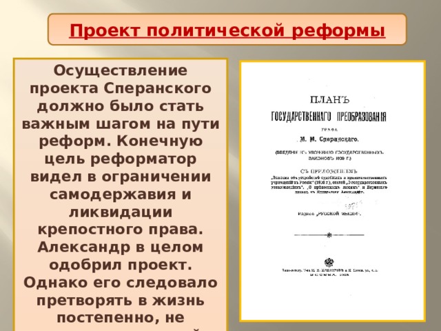 Проект политической реформы Осуществление проекта Сперанского должно было стать важным шагом на пути реформ. Конечную цель реформатор видел в ограничении самодержавия и ликвидации крепостного права. Александр в целом одобрил проект. Однако его следовало претворять в жизнь постепенно, не вызывая потрясений в обществе. 