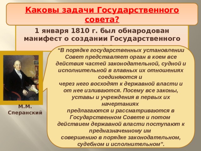 Каковы задачи Государственного совета? Проект политической реформы Проект политической реформы 1 января 1810 г. был обнародован манифест о создании Государственного совета. “ В порядке государственных установлении Совет представляет орган в коем все действия частей законодательной, судной и исполнительной в главных их отношениях соединяются и через него восходят к державной власти и от нее изливаются. Посему все законы, уставы и учреждения в первых их начертаниях предлагаются и рассматриваются в Государственном Совете и потом действием державной власти поступают к предназначенному им совершению в порядке законодательном, судебном и исполнительном”. М.М. Сперанский 
