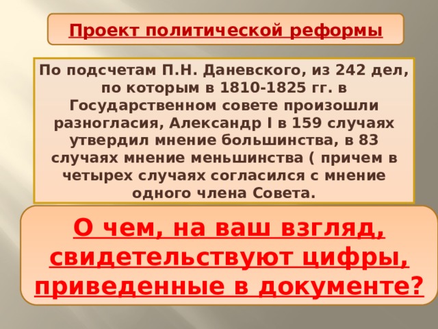Проект политической реформы По подсчетам П.Н. Даневского, из 242 дел, по которым в 1810-1825 гг. в Государственном совете произошли разногласия, Александр I в 159 случаях утвердил мнение большинства, в 83 случаях мнение меньшинства ( причем в четырех случаях согласился с мнение одного члена Совета. О чем, на ваш взгляд, свидетельствуют цифры, приведенные в документе? 