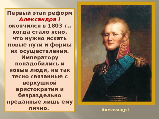 Первый этап реформ Александра I окончился в 1803 г., когда стало ясно, что нужно искать новые пути и формы их осуществления. Императору понадобились и новые люди, не так тесно связанные с верхушкой аристократии и безраздельно преданные лишь ему лично. Александр I 