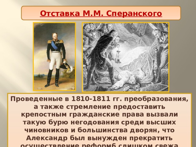 Отставка М.М. Сперанского Проведенные в 1810-1811 гг. преобразования, а также стремление предоставить крепостным гражданские права вызвали такую бурю негодования среди высших чиновников и большинства дворян, что Александр был вынужден прекратить осуществление реформ6 слишком свежа была в памяти судьба отца. 