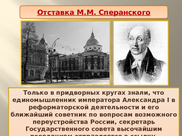 Отставка М.М. Сперанского Только в придворных кругах знали, что единомышленник императора Александра I в реформаторской деятельности и его ближайший советник по вопросам возможного переустройства России, секретарь Государственного совета высочайшим повелением отправляется в ссылку. Ненастной мартовской ночью 1812 г. из Петербурга в юго-восточном направлении выехала почтовая кибитка. В ней находились два пассажира: тайный советник Михаил Михайлович Сперанский и частный пристав Шипулинский. 