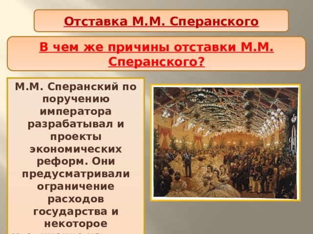 Отставка М.М. Сперанского В чем же причины отставки М.М. Сперанского? М.М. Сперанский по поручению императора разрабатывал и проекты экономических реформ. Они предусматривали ограничение расходов государства и некоторое увеличение налогов, которое затрагивало дворянство. 