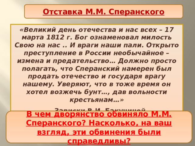 Отставка М.М. Сперанского «Великий день отечества и нас всех – 17 марта 1812 г. Бог ознаменовал милость Свою на нас .. И враги наши пали. Открыто преступление в России необычайное – измена и предательство… Должно просто полагать, что Сперанский намерен был продать отечество и государя врагу нашему. Уверяют, что в тоже время он хотел возжечь бунт…, дав вольности крестьянам…»  Записки В.И. Бакуниной. Как вы думаете, почему для столичного дворянства опала М.М. Сперанского стала «великим днем»? В чем дворянство обвиняло М.М. Сперанского? Насколько, на ваш взгляд, эти обвинения были справедливы? 