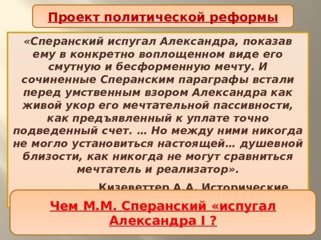 Проект политической реформы «Сперанский испугал Александра, показав ему в конкретно воплощенном виде его смутную и бесформенную мечту. И сочиненные Сперанским параграфы встали перед умственным взором Александра как живой укор его мечтательной пассивности, как предъявленный к уплате точно подведенный счет. … Но между ними никогда не могло установиться настоящей… душевной близости, как никогда не могут сравниться мечтатель и реализатор».  Кизеветтер А.А. Исторические хроники В чем историк видит причины охлаждения императора к М.М. Сперанскому? Чем М.М. Сперанский «испугал Александра I ? 