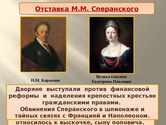 Отставка М.М. Сперанского Велика княгиня Екатерина Павловна Н.М. Карамзин Против   реформ   выступили   консерваторы   во   главе   с   Н.М. Карамзиным и великой княгиней Екатериной Павловной. Дворяне  выступали  против  финансовой реформы  и  наделения крепостных крестьян гражданскими правами. Императорское окружение презрительно относилось к выскочке, сыну поповича. Обвинения Сперанского в шпионаже и тайных связях с Францией и Наполеоном. 