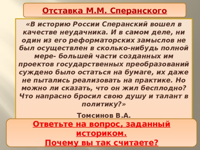 Отставка М.М. Сперанского «В историю России Сперанский вошел в качестве неудачника. И в самом деле, ни один из его реформаторских замыслов не был осуществлен в сколько-нибудь полной мере- большей части созданных им проектов государственных преобразований суждено было остаться на бумаге, их даже не пытались реализовать на практике. Но можно ли сказать, что он жил бесплодно? Что напрасно бросил свою душу и талант в политику?» Томсинов В.А. Ответьте на вопрос, заданный историком. Почему вы так считаете? 