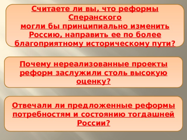 Считаете ли вы, что реформы Сперанского  могли бы принципиально изменить Россию, направить ее по более благоприятному историческому пути? Почему нереализованные проекты реформ заслужили столь высокую оценку? Отвечали ли предложенные реформы потребностям и состоянию тогдашней России? 