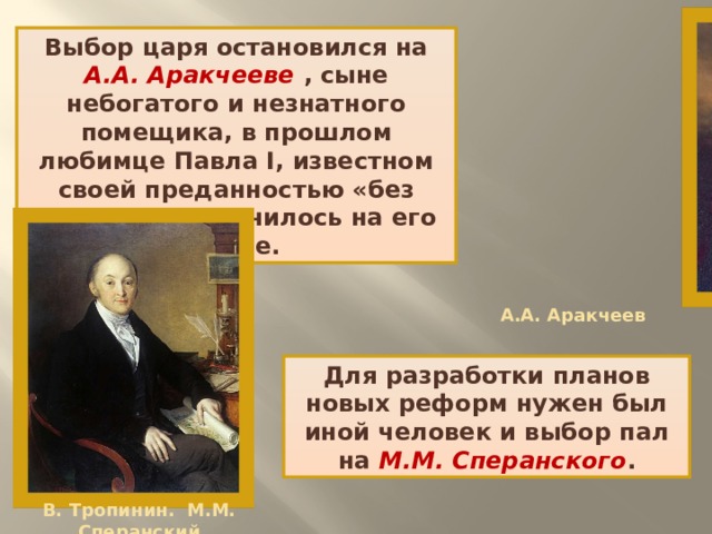 Выбор царя остановился на А.А. Аракчееве , сыне небогатого и незнатного помещика, в прошлом любимце Павла I, известном своей преданностью «без лести», что значилось на его гербе. А.А. Аракчеев Для разработки планов новых реформ нужен был иной человек и выбор пал на М.М. Сперанского . В. Тропинин. М.М. Сперанский 