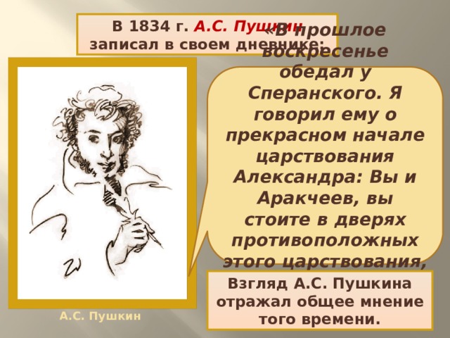 В 1834 г. А.С. Пушкин записал в своем дневнике: «В прошлое воскресенье обедал у Сперанского. Я говорил ему о прекрасном начале царствования Александра: Вы и Аракчеев, вы стоите в дверях противоположных этого царствования, как гений Зла и Блага». Взгляд А.С. Пушкина отражал общее мнение того времени. А.С. Пушкин 