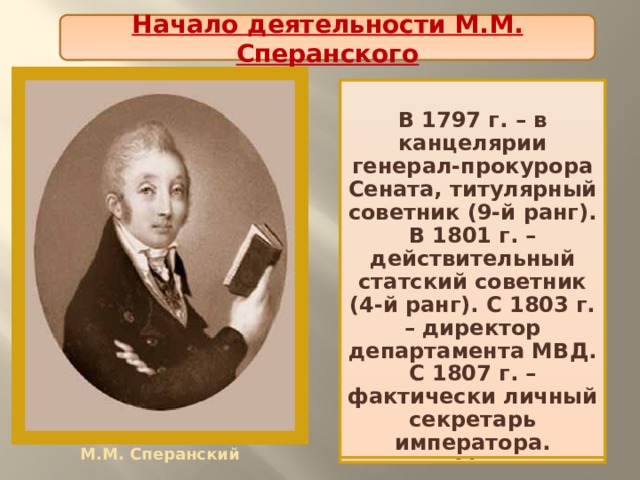 Начало деятельности М.М. Сперанского  В 1797 г. – в канцелярии генерал-прокурора Сената, титулярный советник (9-й ранг). В 1801 г. – действительный статский советник (4-й ранг). С 1803 г. – директор департамента МВД. С 1807 г. – фактически личный секретарь императора. М.М. Сперанский родился в семье священника. С семи лет обучался во Владимирской семинарии, а с 1790 г. - в главной семинарии при Александро-Невском монастыре в Петербурге. По окончании – преподаватель семинарии, затем секретарь князя А.Б. Куракина. М.М. Сперанский 