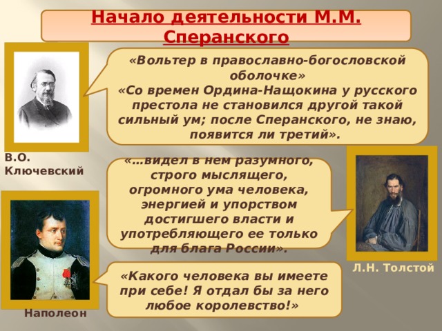 Начало деятельности М.М. Сперанского «Вольтер в православно-богословской оболочке» «Со времен Ордина-Нащокина у русского престола не становился другой такой сильный ум; после Сперанского, не знаю, появится ли третий». В.О. Ключевский «…видел в нем разумного, строго мыслящего, огромного ума человека, энергией и упорством достигшего власти и употребляющего ее только для блага России». Л.Н. Толстой «Какого человека вы имеете при себе! Я отдал бы за него любое королевство!» Наполеон 