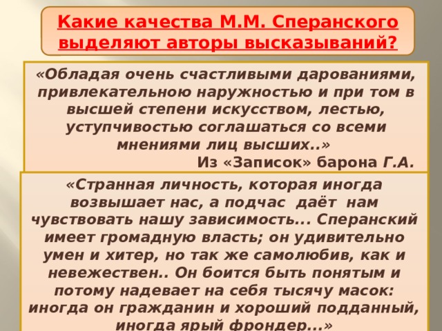 Какие качества М.М. Сперанского выделяют авторы высказываний? Начало деятельности М.М. Сперанского «Обладая очень счастливыми дарованиями, привлекательною наружностью и при том в высшей степени искусством, лестью, уступчивостью соглашаться со всеми мнениями лиц высших..»  Из «Записок» барона Г.А. Розенкампфа «Странная личность, которая иногда возвышает нас, а подчас даёт нам чувствовать нашу зависимость... Сперанский имеет громадную власть; он удивительно умен и хитер, но так же самолюбив, как и невежествен.. Он боится быть понятым и потому надевает на себя тысячу масок: иногда он гражданин и хороший подданный, иногда ярый фрондер...»  Барон Густав Армфельд 