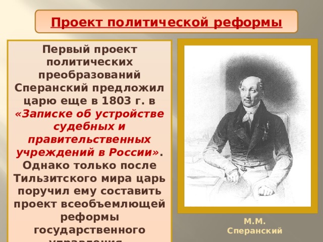 Проект политической реформы Первый проект политических преобразований Сперанский предложил царю еще в 1803 г. в «Записке об устройстве судебных и правительственных учреждений в России» . Однако только после Тильзитского мира царь поручил ему составить проект всеобъемлющей реформы государственного управления. М.М. Сперанский 