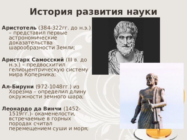 История развития науки Аристотель (384-322гг. до н.э.) – представил первые астрономические доказательства шарообразности Земли; Аристарх Самосский  (III в. до н.э.) – предвосхитил гелиоцентрическую систему мира Коперника; Ал-Бируни (972-1048гг.) из Хорезма – определил длину окружности земного шара; Леонардо да Винчи  (1452-1519гг.)- окаменелости, встречаемые в горных породах считал перемещением суши и моря; 