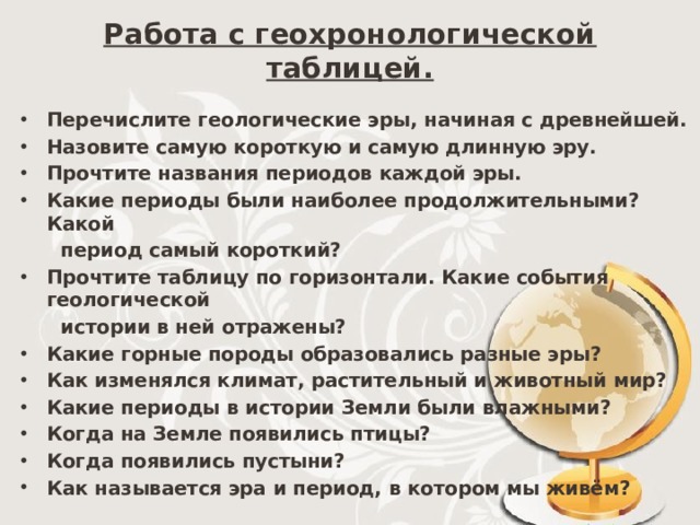 Работа с геохронологической таблицей. Перечислите геологические эры, начиная с древнейшей. Назовите самую короткую и самую длинную эру. Прочтите названия периодов каждой эры. Какие периоды были наиболее продолжительными? Какой  период самый короткий? Прочтите таблицу по горизонтали. Какие события геологической  истории в ней отражены? Какие горные породы образовались разные эры? Как изменялся климат, растительный и животный мир? Какие периоды в истории Земли были влажными? Когда на Земле появились птицы? Когда появились пустыни? Как называется эра и период, в котором мы живём?   