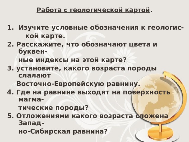 Работа с геологической картой . Изучите условные обозначения к геологис-  кой карте. 2. Расскажите, что обозначают цвета и буквен-  ные индексы на этой карте? 3. установите, какого возраста породы слалают  Восточно-Европейскую равнину. 4. Где на равнине выходят на поверхность магма-  тические породы? 5. Отложениями какого возраста сложена Запад-  но-Сибирская равнина? 