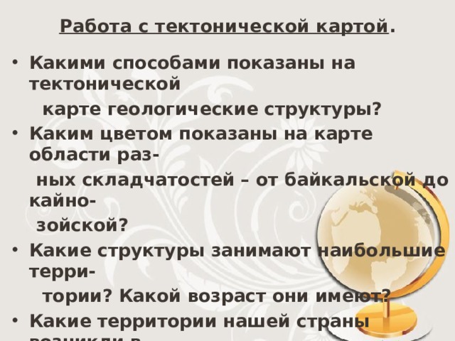 Работа с тектонической картой . Какими способами показаны на тектонической  карте геологические структуры? Каким цветом показаны на карте области раз-  ных складчатостей – от байкальской до кайно-  зойской? Какие структуры занимают наибольшие терри-  тории? Какой возраст они имеют? Какие территории нашей страны возникли в  герцинскую складчатость, мезозойскую, в кай-  нозойскую? Чем плиты отличаются от платформы? 