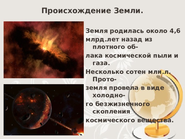 Происхождение Земли. Земля родилась около 4,6 млрд.лет назад из плотного об- лака космической пыли и газа. Несколько сотен млн.л. Прото- земля провела в виде холодно- го безжизненного скопления космического вещества.  
