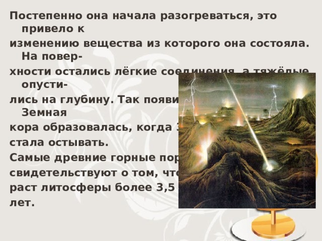 Постепенно она начала разогреваться, это привело к изменению вещества из которого она состояла. На повер- хности остались лёгкие соединения, а тяжёлые опусти- лись на глубину. Так появились мантия и ядро. Земная кора образовалась, когда Земля стала остывать. Самые древние горные породы свидетельствуют о том, что воз- раст литосферы более 3,5 млрд. лет. 