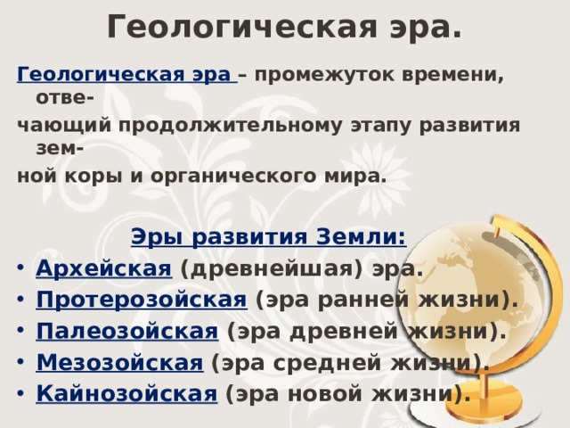 Геологическая эра. Геологическая эра – промежуток времени, отве- чающий продолжительному этапу развития зем- ной коры и органического мира.  Эры развития Земли: Архейская  (древнейшая) эра. Протерозойская  (эра ранней жизни). Палеозойская  (эра древней жизни). Мезозойская  (эра средней жизни). Кайнозойская  (эра новой жизни). 