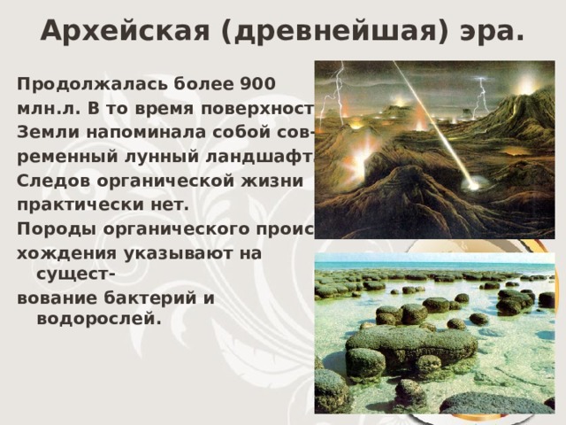 Архейская (древнейшая) эра. Продолжалась более 900 млн.л. В то время поверхность Земли напоминала собой сов- ременный лунный ландшафт. Следов органической жизни практически нет. Породы органического проис- хождения указывают на сущест- вование бактерий и водорослей. 
