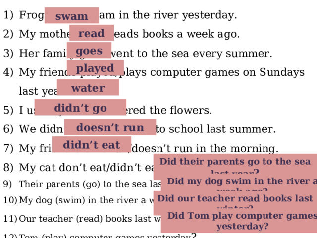 Frogs swim/swam in the river yesterday. My mother read/reads books a week ago. Her family goes/went to the sea every summer. My friends played/plays computer games on Sundays last year. I usually water/watered the flowers. We didn’t go/didn’t went to school last summer. My friend didn’t run/doesn’t run in the morning. My cat don’t eat/didn’t eat soup yesterday. Their parents (go) to the sea last year? My dog (swim) in the river a week ago? Our teacher (read) books last winter ? Tom (play) computer games yesterday ?  swam read goes played water didn’t go doesn’t run didn’t eat Did their parents go to the sea last year ? Did my dog swim in the river a week ago? Did our teacher read books last winter? Did Tom play computer games yesterday?  
