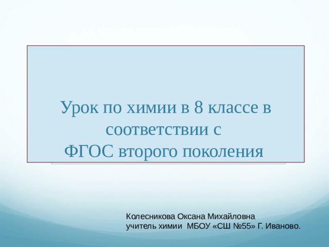 Урок по химии в 8 классе в соответствии с   ФГОС второго поколения Колесникова Оксана Михайловна учитель химии МБОУ «СШ №55» Г. Иваново. 